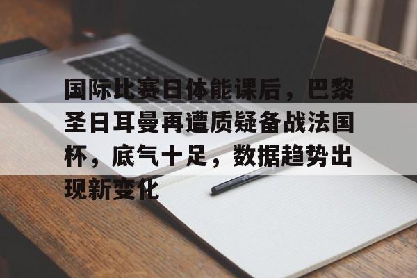 国际比赛日体能课后，巴黎圣日耳曼再遭质疑备战法国杯，底气十足，数据趋势出现新变化的简单介绍-乐竞体育